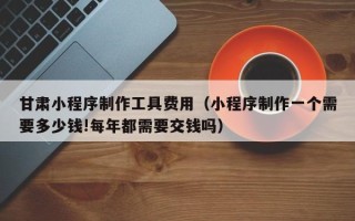 景德镇甘肃小程序制作工具费用（小程序制作一个需要多少钱!每年都需要交钱吗）