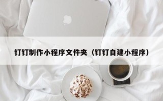 景德镇钉钉制作小程序文件夹（钉钉自建小程序）